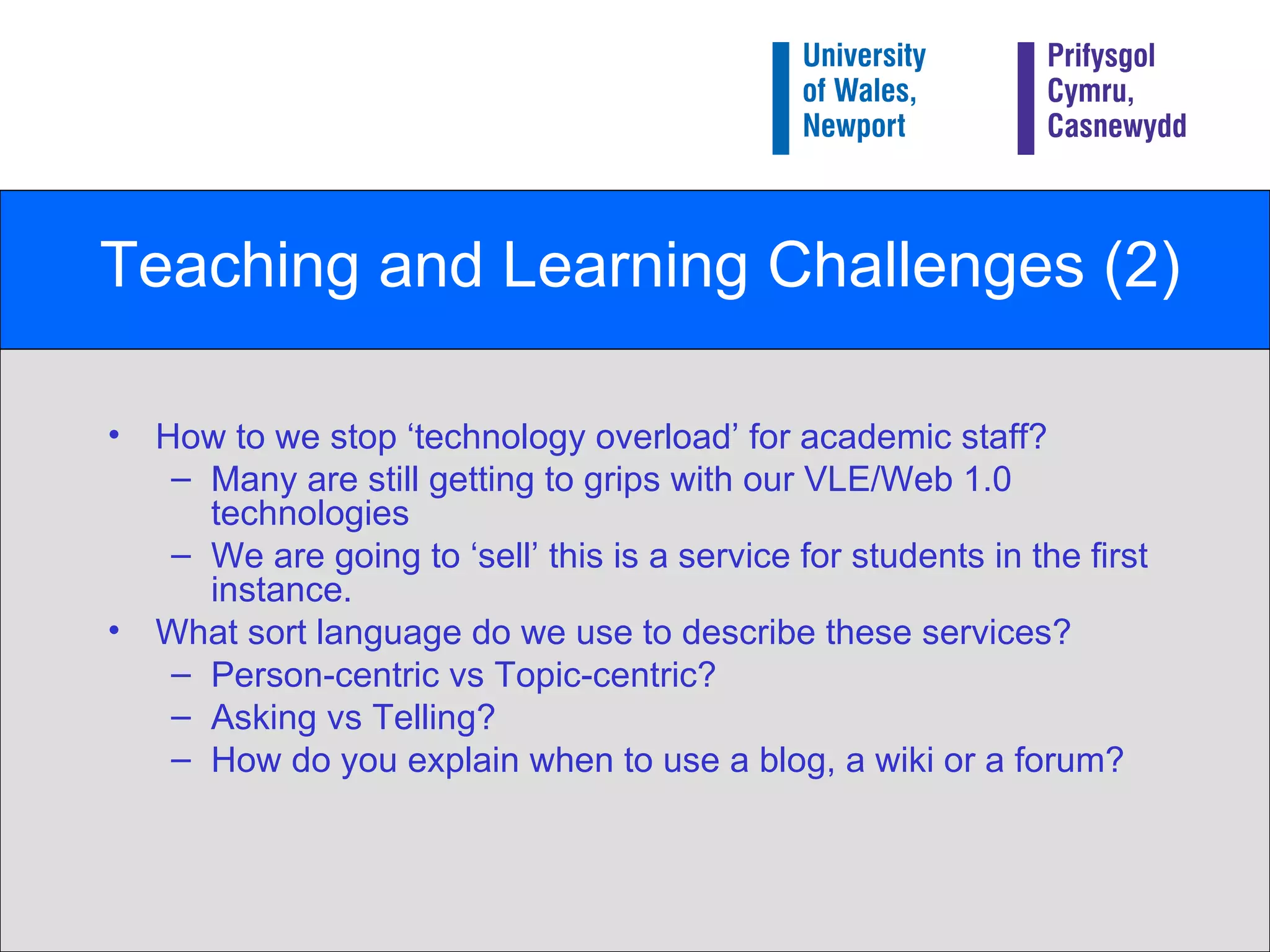 Teaching and Learning Challenges (2) How to we stop ‘technology overload’ for academic staff? Many are still getting to grips with our VLE/Web 1.0 technologies We are going to ‘sell’ this is a service for students in the first instance. What sort language do we use to describe these services? Person-centric vs Topic-centric? Asking vs Telling? How do you explain when to use a blog, a wiki or a forum? 