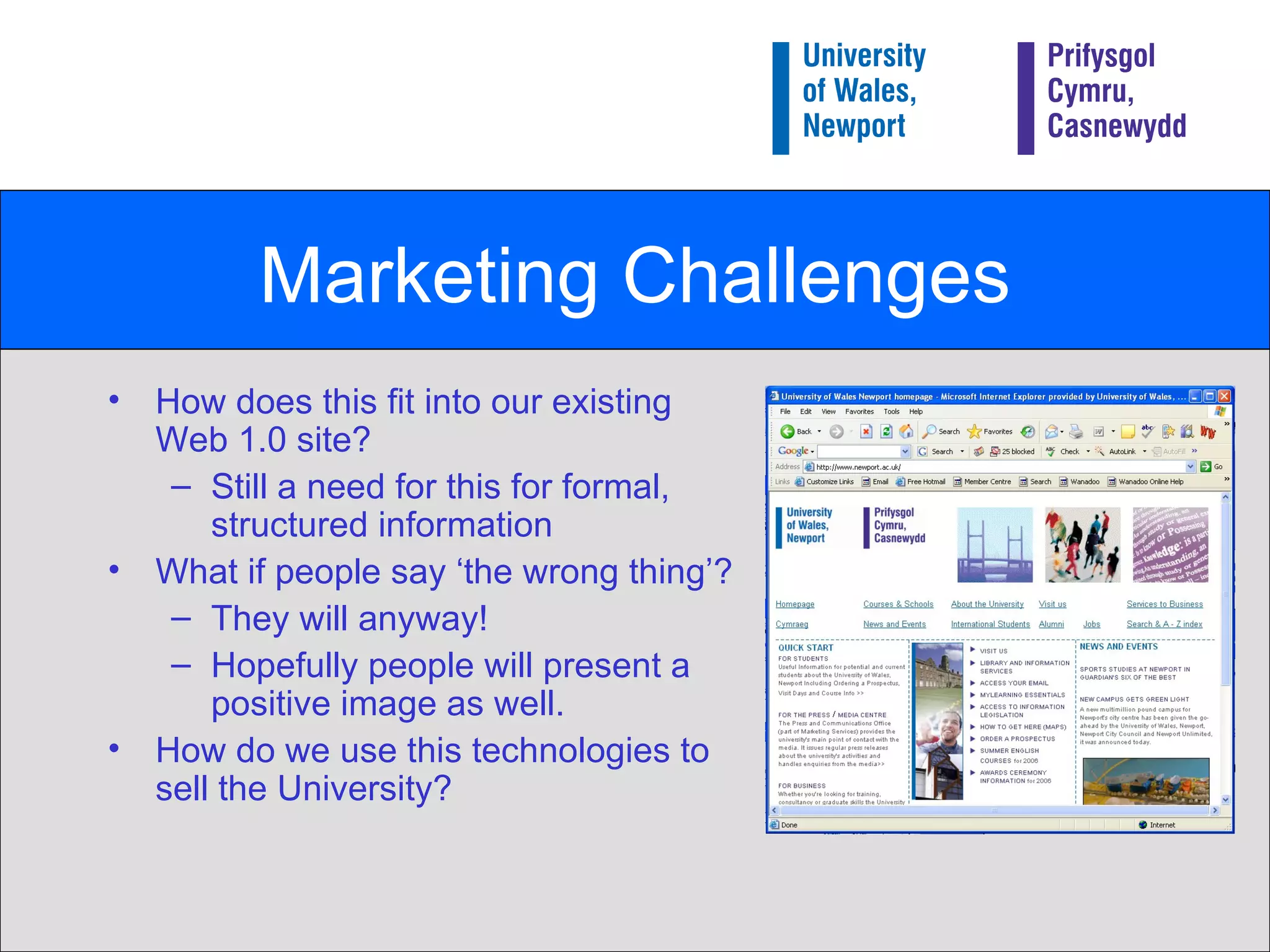Marketing Challenges How does this fit into our existing Web 1.0 site? Still a need for this for formal, structured information What if people say ‘the wrong thing’? They will anyway! Hopefully people will present a positive image as well. How do we use this technologies to sell the University? 
