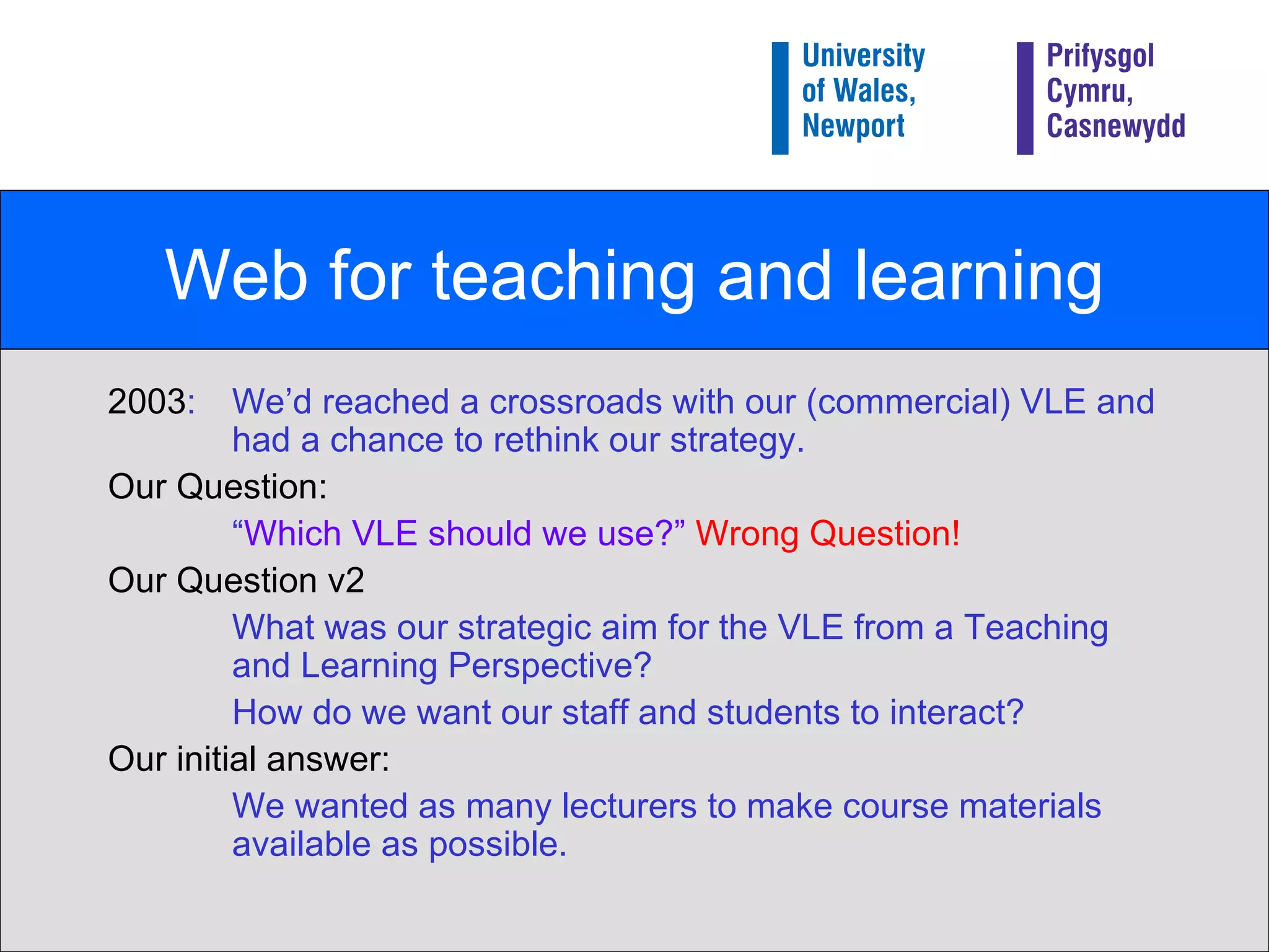 Web for teaching and learning 2003 : We’d reached a crossroads with our (commercial) VLE and had a chance to rethink our strategy. Our Question: “ Which VLE should we use?”   Wrong Question! Our Question v2 What was our strategic aim for the VLE from a Teaching and Learning Perspective? How do we want our staff and students to interact? Our initial answer: We wanted as many lecturers to make course materials available as possible. 