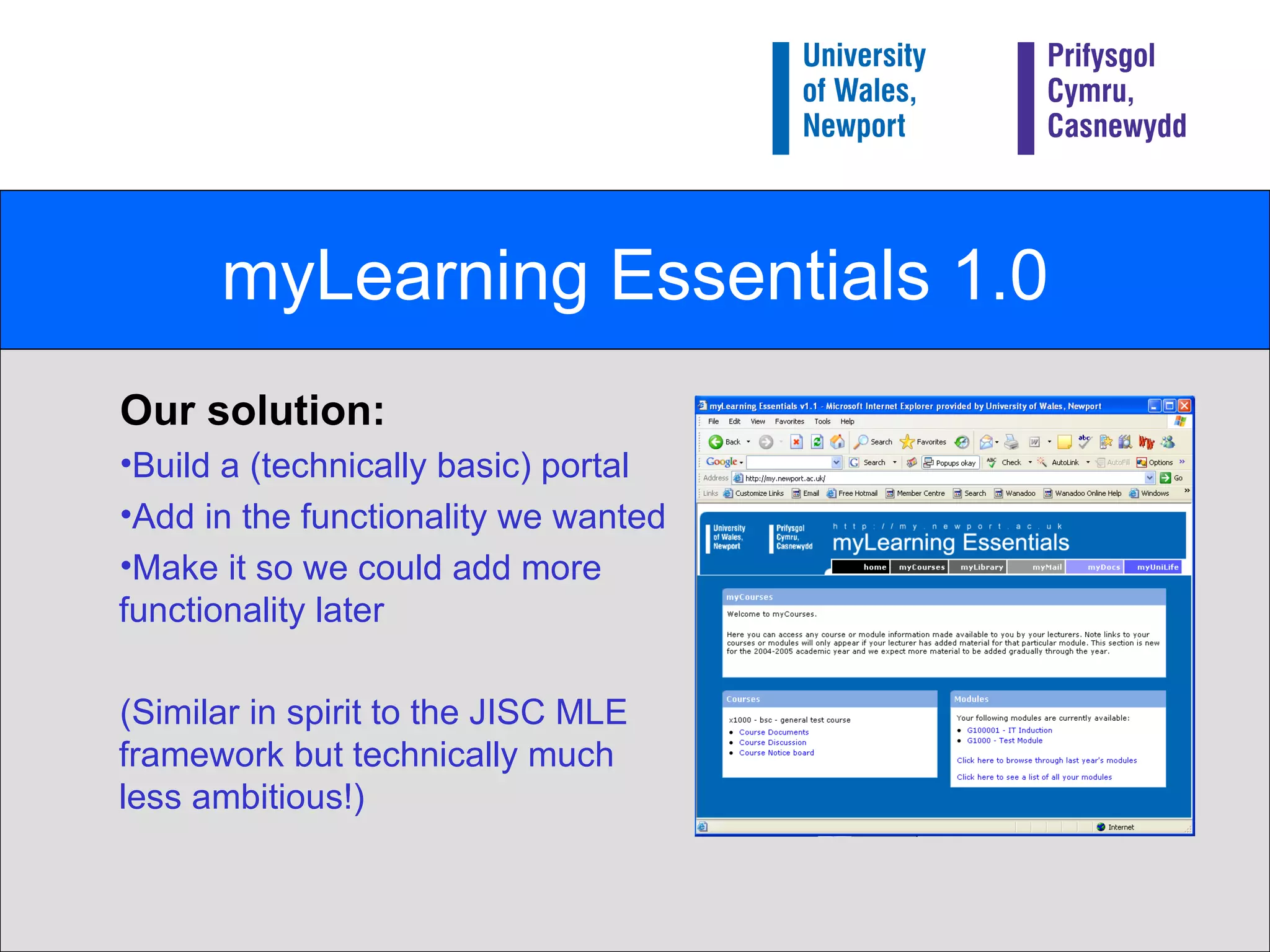 myLearning Essentials 1.0 Our solution: Build a (technically basic) portal Add in the functionality we wanted  Make it so we could add more functionality later (Similar in spirit to the JISC MLE framework but technically much less ambitious!) 