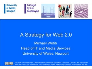 A Strategy for Web 2.0 Michael Webb Head of IT and Media Services University of Wales, Newport The work is licensed under a Attribution-NonCommercial-ShareAlike 2.5 licence. Caveats:  this excludes the Bebo and Think.Com screenshots. The University of Wales, Newport logo most not be modified in any way. 