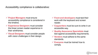 Accessibility compliance is collaborative:
 Project Managers must ensure
accessibility compliance is considered in
the timeline.
 Experience Designers must consider
the linear screen reader experience in
their wireframes.
 Visual Designers must consider people
with vision challenges in their design.
 Front end developers must test their
work with the keyboard and screen
reader.
 Copywriters must be sure to write in an
accessible way.
 Quality Assurance Specialists must
test against accessibility requirements.
 Vendors must adhere to the same
standards.
 Everyone must be trained how to
comply.
@lsnrae
 