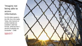 “Imagine not
being able to
access
information.
For [35 million people in
the US], this is the reality.
Today, only 5 percent of
printed materials are
available in alternate
formats, while less than 1
percent of websites are
accessible.” - CNIB
WHY?
24
 