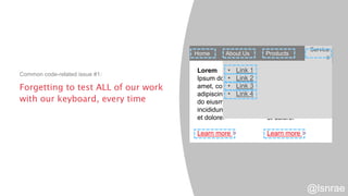 Forgetting to test ALL of our work
with our keyboard, every time
Common code-related issue #1:
Home About Us Products Services
Lorem
Ipsum dolor sit
amet, consectetur
adipiscing elit, sed
do eiusmod tempor
incididunt ut labore
et dolore.
Learn more >
Lorem
Ipsum dolor sit
amet, consectetur
adipiscing elit, sed
do eiusmod tempor
incididunt ut labore
et dolore.
Learn more >
Service
s
• Link 1
• Link 2
• Link 3
• Link 4
@lsnrae
 