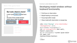 Developing modal windows without
keyboard functionality
 First focus on close button.
 Modal heading is announced.
 Focus kept within modal.
 Close modal with close button or escape key.
Common code-related issue #2
Main title goes here
Subtitle 1
Body text goes here lorem ipsum
dolor sit amet.
Learn more
Subtitle 2
Body text goes here lorem ipsum
dolor sit amet.
Learn more
Subtitle 3
Body text goes here lorem ipsum
dolor sit amet.
Learn more
But wait, there’s more!
Lorem ipsum dolor sit amet here
is
the text of the modal window
lorem ipsum dolor sit amet.
Cancel Submit
X
<div role="dialog" aria-labelledby=
"dialog1Title" aria-
describedby="dialog1Desc">
<h2 id="dialog1Title">But wait,
there’s more</h2>
<p id="dialog1Desc">Lorem ipsum dolor
sit amet…</p>
<button>Close</button>
...
</div>
@lsnrae
 