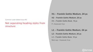 Not separating heading styles from
structure
Common code-related issue #5:
H1 – Franklin Gothic Medium, 24 px
H2 – Franklin Gothic Medium, 20 px
H3 – Franklin Gothic Book, 18 px
P – Garamond, 16 px
L1 – Franklin Gothic Medium, 24 px
L2 – Franklin Gothic Medium, 20 px
L3 – Franklin Gothic Book, 18 px
Body copy – Garamond, 16 px
@lsnrae
 