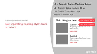 L1 – Franklin Gothic Medium, 24 px
L2 – Franklin Gothic Medium, 20 px
L3 – Franklin Gothic Book, 18 px
Body copy – Garamond, 16 px
Main title goes here
Subtitle 1
Body text goes here lorem ipsum
dolor sit amet.
Learn more
Subtitle 2
Body text goes here lorem ipsum
dolor sit amet.
Learn more
<h1 class=“L1”>
<h2 class=“L3”>Not separating heading styles from
structure
Common code-related issue #5:
@lsnrae
 