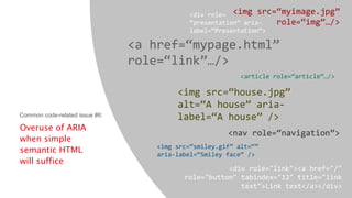 Overuse of ARIA
when simple
semantic HTML
will suffice
<img src=“myimage.jpg”
role=“img”…/>
<a href=“mypage.html”
role=“link”…/>
<article role=“article”…/>
<img src=“house.jpg”
alt=“A house” aria-
label=“A house” />
<nav role=“navigation”>
<img src=“smiley.gif” alt=“”
aria-label=“Smiley face” />
<div role="link"><a href="/"
role="button" tabindex="12" title="link
text">Link text</a></div>
<div role=
“presentation” aria-
label=“Presentation”>
Common code-related issue #6:
 