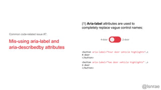 Mis-using aria-label and
aria-describedby attributes
Common code-related issue #7:
4-door 2-door
<button aria-label=“Four door vehicle highlights”…>
4-door
</button>
<button aria-label=“Two door vehicle highlights” …>
2-door
</button>
(1) Aria-label attributes are used to
completely replace vague control names:
@lsnrae
 