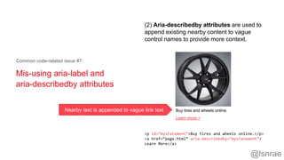 Mis-using aria-label and
aria-describedby attributes
Common code-related issue #7:
<p id=“mystatement”>Buy tires and wheels online.</p>
<a href=“page.html” aria-describedby=“mystatement”>
Learn More</a>
(2) Aria-describedby attributes are used to
append existing nearby content to vague
control names to provide more context.
Buy tires and wheels online.
Learn more >
Nearby text is appended to vague link text
@lsnrae
 