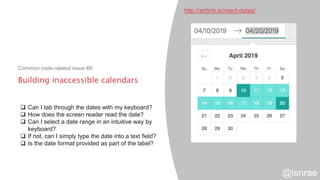 Building inaccessible calendars
Common code-related issue #9:
http://airbnb.io/react-dates/
 Can I tab through the dates with my keyboard?
 How does the screen reader read the date?
 Can I select a date range in an intuitive way by
keyboard?
 If not, can I simply type the date into a text field?
 Is the date format provided as part of the label?
@lsnrae
 