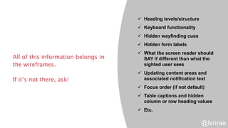 All of this information belongs in
the wireframes.
If it’s not there, ask!
 Heading levels/structure
 Keyboard functionality
 Hidden wayfinding cues
 Hidden form labels
 What the screen reader should
SAY if different than what the
sighted user sees
 Updating content areas and
associated notification text
 Focus order (if not default)
 Table captions and hidden
column or row heading values
 Etc.
@lsnrae
 