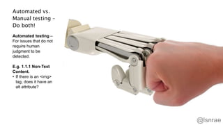 Automated vs.
Manual testing –
Do both!
Automated testing –
For issues that do not
require human
judgment to be
detected.
E.g. 1.1.1 Non-Text
Content.
• If there is an <img>
tag, does it have an
alt attribute?
44
@lsnrae
 