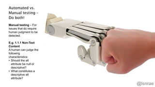 Automated vs.
Manual testing –
Do both!
Manual testing – For
issues that do require
human judgment to be
detected.
E.g. 1.1.1 Non-Text
Content
A human can judge the
following
characteristics:
• Should the alt
attribute be null or
descriptive?
• What constitutes a
descriptive alt
attribute?
45
@lsnrae
 