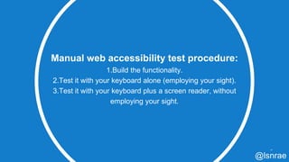 Manual web accessibility test procedure:
1.Build the functionality.
2.Test it with your keyboard alone (employing your sight).
3.Test it with your keyboard plus a screen reader, without
employing your sight.
47
@lsnrae
 