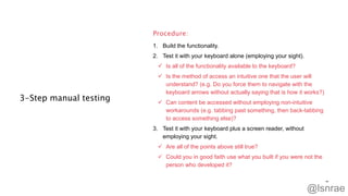 3-Step manual testing
1. Build the functionality.
2. Test it with your keyboard alone (employing your sight).
 Is all of the functionality available to the keyboard?
 Is the method of access an intuitive one that the user will
understand? (e.g. Do you force them to navigate with the
keyboard arrows without actually saying that is how it works?)
 Can content be accessed without employing non-intuitive
workarounds (e.g. tabbing past something, then back-tabbing
to access something else)?
3. Test it with your keyboard plus a screen reader, without
employing your sight.
 Are all of the points above still true?
 Could you in good faith use what you built if you were not the
person who developed it?
Procedure:
48
@lsnrae
 