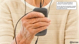 @lsnrae
…who wouldn’t even self-identify as
needing an “accessible” experience.
But let’s talk about the population of people
with disabilities, who will also benefit from
accessible experiences.
 