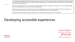 Developing accessible experiences
April 2019
Alison Walden
Director of Technology
@lsnrae
Medium.com/@lsnrae
I presented this deck at Web à Québec 2019 and want to give a special shout out to my excellent audience who requested that I make it available
online. This is the slideshare version. On every slide, I provide my speaker notes in a box like this one. The conference version of the deck did not
have these boxes on every slide!
My name is Alison Walden, and I’m a director of technology at Publicis Sapient. I’m responsible for the quality of our front-end code deliverables,
the customer-facing aspect of our code. I’m also our accessibility lead.
This combination role puts me in a position where I get to review large samples of our front end code and that of vendors we work with, and I
started to compile a list of the most common accessibility issues inadvertently caused by front end developers.
I’m going to share this list with you today, in hopes that you can avoid making these same issues. So let’s get started.
 
