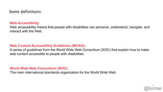 Some definitions:
20
Web Accessibility:
Web accessibility means that people with disabilities can perceive, understand, navigate, and
interact with the Web.
Web Content Accessibility Guidelines (WCAG):
A series of guidelines from the World Wide Web Consortium (W3C) that explain how to make
web content accessible to people with disabilities.
World Wide Web Consortium (W3C):
The main international standards organization for the World Wide Web.
@lsnrae
 