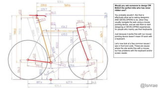 @lsnrae
Would you ask someone to design OR
BUILD the perfect bike who has never
ridden one?
You probably wouldn’t. But that is
effectively what we’re asking designers
AND DEVELOPERS to do, when they
usually navigate the web using a mouse
pointing device, and we ask them to start
designing or DEVELOPING experiences
for people who mainly use their keyboards.
Just because it works fine with our mouse
pointing device doesn’t mean it’ll work with
a keyboard.
Let’s now look at a few common issues I
see in front end code. These are issues
where the site works fine with a mouse,
but has problems with the keyboard and/or
screen reader.
 
