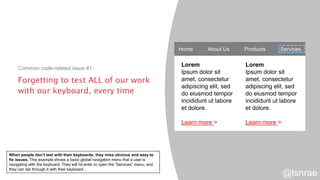 Forgetting to test ALL of our work
with our keyboard, every time
Common code-related issue #1:
Home About Us Products Services
Lorem
Ipsum dolor sit
amet, consectetur
adipiscing elit, sed
do eiusmod tempor
incididunt ut labore
et dolore.
Learn more >
Lorem
Ipsum dolor sit
amet, consectetur
adipiscing elit, sed
do eiusmod tempor
incididunt ut labore
et dolore.
Learn more >
@lsnrae
When people don’t test with their keyboards, they miss obvious and easy to
fix issues. This example shows a basic global navigation menu that a user is
navigating with the keyboard. They will hit enter to open the “Services” menu, and
they can tab through it with their keyboard…
 