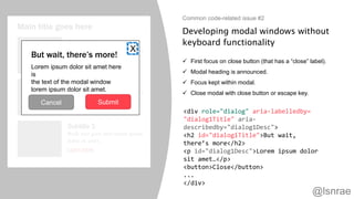 Developing modal windows without
keyboard functionality
 First focus on close button (that has a “close” label).
 Modal heading is announced.
 Focus kept within modal.
 Close modal with close button or escape key.
Common code-related issue #2
Main title goes here
Subtitle 1
Body text goes here lorem ipsum
dolor sit amet.
Learn more
Subtitle 2
Body text goes here lorem ipsum
dolor sit amet.
Learn more
Subtitle 3
Body text goes here lorem ipsum
dolor sit amet.
Learn more
But wait, there’s more!
Lorem ipsum dolor sit amet here
is
the text of the modal window
lorem ipsum dolor sit amet.
Cancel Submit
X
<div role="dialog" aria-labelledby=
"dialog1Title" aria-
describedby="dialog1Desc">
<h2 id="dialog1Title">But wait,
there’s more</h2>
<p id="dialog1Desc">Lorem ipsum dolor
sit amet…</p>
<button>Close</button>
...
</div>
@lsnrae
 