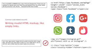 <img src=“images/instagram.gif”
alt=“Connect with us on Instagram” />
<i class="icon-twitter"><span
class="visually-hidden">Twitter</span></i>
<a href="https://www.facebook.com/myPage"
target="_blank" class="social_icons
social_facebook">
<span class="icon-facebook"></span></a>
Common code-related issue #3:
Writing invalid HTML markup, like
empty links.
This is the MOST COMMON error I see in front end development. These icons are
designed for sighted users only. When they get keyboard focus, the screen reader
will only announce “Link, link,link…” because the links have no label.
Use <img> tags instead. Images that are content should be within image
tags. Use SVG if you want them to scale. Or, if you really want to use an
icon font, add a hidden label the screen reader can announce.
 