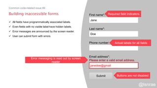 Building inaccessible forms
 All fields have programmatically associated labels.
 Even fields with no visible label have hidden labels.
 Error messages are announced by the screen reader.
 User can submit form with errors.
Common code-related issue #4:
First name*:
Last name*:
Phone number:
Email address*:
Please enter a valid email address.
Jane
Doe
janedoe@gmail
Submit
Required field indicators
Actual labels for all fields
Error messaging is read out by screen
reader
Buttons are not disabled
@lsnrae
 