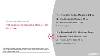 Not separating heading styles from
structure
Common code-related issue #5:
H1 – Franklin Gothic Medium, 24 px
H2 – Franklin Gothic Medium, 20 px
H3 – Franklin Gothic Book, 18 px
P – Garamond, 16 px
L1 – Franklin Gothic Medium, 24 px
L2 – Franklin Gothic Medium, 20 px
L3 – Franklin Gothic Book, 18 px
Body copy – Garamond, 16 px
@lsnrae
Don’t apply CSS styles directly to heading elements. Make classes instead, so you
can use whichever heading level you need to use to display whatever font design is
shown in a given page layout.
 