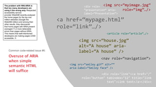 Overuse of ARIA
when simple
semantic HTML
will suffice
<img src=“myimage.jpg”
role=“img”…/>
<a href=“mypage.html”
role=“link”…/>
<article role=“article”…/>
<img src=“house.jpg”
alt=“A house” aria-
label=“A house” />
<nav role=“navigation”>
<img src=“smiley.gif” alt=“”
aria-label=“Smiley face” />
<div role="link"><a href="/"
role="button" tabindex="12" title="link
text">Link text</a></div>
<div role=
“presentation” aria-
label=“Presentation”>
Common code-related issue #6:
The problem with WAI-ARIA is
that too many developers are
using it the wrong way. Respected
accessibility service
provider WebAIM recently analyzed
the home pages for the top one
million websites (Google the
WebAIM million) and among their
other results, they discovered
that home pages with ARIA present
averaged 11.2 more detectable
errors than pages without ARIA.
This means that well-intentioned
developers are making pages LESS
accessible. 
 