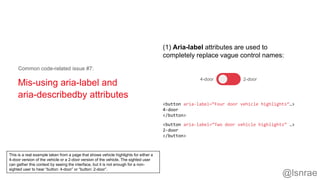 Mis-using aria-label and
aria-describedby attributes
Common code-related issue #7:
4-door 2-door
<button aria-label=“Four door vehicle highlights”…>
4-door
</button>
<button aria-label=“Two door vehicle highlights” …>
2-door
</button>
(1) Aria-label attributes are used to
completely replace vague control names:
@lsnrae
This is a real example taken from a page that shows vehicle highlights for either a
4-door version of the vehicle or a 2-door version of the vehicle. The sighted user
can gather this context by seeing the interface, but it is not enough for a non-
sighted user to hear “button: 4-door” or “button: 2-door”.
 