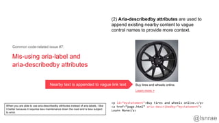 Mis-using aria-label and
aria-describedby attributes
Common code-related issue #7:
<p id=“mystatement”>Buy tires and wheels online.</p>
<a href=“page.html” aria-describedby=“mystatement”>
Learn More</a>
(2) Aria-describedby attributes are used to
append existing nearby content to vague
control names to provide more context.
Buy tires and wheels online.
Learn more >
Nearby text is appended to vague link text
@lsnrae
When you are able to use aria-describedby attributes instead of aria-labels, I like
it better because it requires less maintenance down the road and is less subject
to error.
 