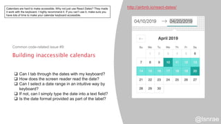 Building inaccessible calendars
Common code-related issue #9:
http://airbnb.io/react-dates/
 Can I tab through the dates with my keyboard?
 How does the screen reader read the date?
 Can I select a date range in an intuitive way by
keyboard?
 If not, can I simply type the date into a text field?
 Is the date format provided as part of the label?
@lsnrae
Calendars are hard to make accessible. Why not just use React Dates? They made
it work with the keyboard. I highly recommend it. If you can’t use it, make sure you
have lots of time to make your calendar keyboard accessible.
 