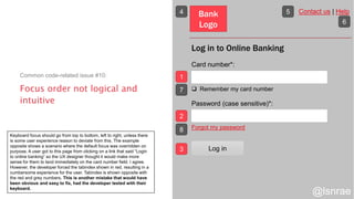 Focus order not logical and
intuitive
Common code-related issue #10:
Log in to Online Banking
Card number*:
 Remember my card number
Password (case sensitive)*:
Forgot my password
Bank
Logo
Contact us | Help
Log in
1
2
3
4 5
6
7
8
@lsnrae
Keyboard focus should go from top to bottom, left to right, unless there
is some user experience reason to deviate from this. The example
opposite shows a scenario where the default focus was overridden on
purpose. A user got to this page from clicking on a link that said “Login
to online banking” so the UX designer thought it would make more
sense for them to land immediately on the card number field. I agree.
However, the developer forced the tabindex shown in red, resulting in a
cumbersome experience for the user. Tabindex is shown opposite with
the red and grey numbers. This is another mistake that would have
been obvious and easy to fix, had the developer tested with their
keyboard.
 