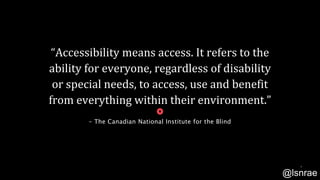 “Accessibility means access. It refers to the
ability for everyone, regardless of disability
or special needs, to access, use and benefit
from everything within their environment.”
- The Canadian National Institute for the Blind
5
@lsnrae
 