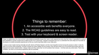 Things to remember:
1. An accessible web benefits everyone.
2. The WCAG guidelines are easy to read.
3. Test with your keyboard & screen reader.
53
@lsnrae
Today I’ve talked about the most common code-related accessibility issues that I see on web experiences every day that make it impossible for a person
with disabilities to access content and to really be part of our community. I wanted to empower all of you to understand the extra steps we must take as
developers to enable accessible experiences so that you could bring these skills to your daily work.
I conduct screen reader training internally and with clients at Publicis Sapient, and the most impactful moment during the session is when I invite the
class to do some online shopping. I let them choose any online retailer and any product, then let them loose to try to purchase that product with their
keyboard and screen readers alone. I always make sure they notice that I do not constrain their choices – I let them pick any online store. That’s how
confident I am that no e-commerce experience will be accessible.
We’ve tried many popular retailers and they are getting better, but it is still all to rare that someone gets through the checkout.
 