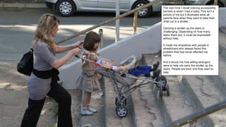 The next time I recall noticing accessibility
barriers is when I had a baby. This isn’t a
picture of me but it illustrates what all
parents face when they want to take their
child out in a stroller.
Carrying a stroller up the stairs is
challenging. Depending on how many
stairs there are, it could be impossible
without help.
It made me empathize with people in
wheelchairs who always faced this
problem that had never affected me
before.
And it struck me how willing strangers
were to help me carry the stroller up the
stairs. People are kind, and they want to
help.
 