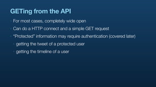 GETing from the API
‣   For most cases, completely wide open
‣   Can do a HTTP connect and a simple GET request
‣   “Protected” information may require authentication (covered later)
    ‣   getting the tweet of a protected user
    ‣   getting the timeline of a user
 