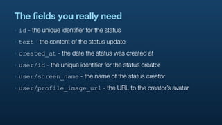 The fields you really need
‣   id - the unique identifier for the status
‣   text - the content of the status update
‣   created_at - the date the status was created at
‣   user/id - the unique identifier for the status creator
‣   user/screen_name - the name of the status creator
‣   user/profile_image_url - the URL to the creator’s avatar
 