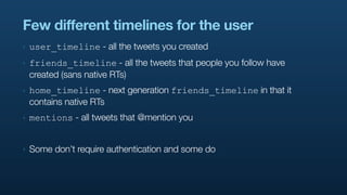Few different timelines for the user
‣   user_timeline - all the tweets you created
‣   friends_timeline - all the tweets that people you follow have
    created (sans native RTs)
‣   home_timeline - next generation friends_timeline in that it
    contains native RTs
‣   mentions - all tweets that @mention you


‣   Some don’t require authentication and some do
 
