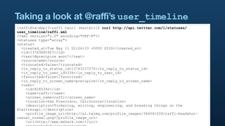 Taking a look at @raffi’s user_timeline
[raffi@tw-mbp13-raffi twurl (master)]$ curl http://api.twitter.com/1/statuses/
user_timeline/raffi.xml
<?xml version="1.0" encoding="UTF-8"?>
<statuses type="array">
<status>
  <created_at>Tue May 11 02:24:33 +0000 2010</created_at>
  <id>13763485927</id>
  <text>@precipice woot!</text>
  <source>web</source>
  <truncated>false</truncated>
  <in_reply_to_status_id>13763157270</in_reply_to_status_id>
  <in_reply_to_user_id>236</in_reply_to_user_id>
  <favorited>false</favorited>
  <in_reply_to_screen_name>precipice</in_reply_to_screen_name>
  <user>
    <id>8285392</id>
    <name>raffi</name>
    <screen_name>raffi</screen_name>
    <location>San Francisco, California</location>
    <description>Tinkering, writing, engineering, and breaking things on the
@twitterapi.</description>
    <profile_image_url>http://a1.twimg.com/profile_images/364041028/raffi-headshot-
casual_normal.png</profile_image_url>
    <url>http://www.mehack.com/</url>
 