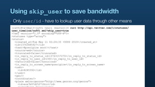 Using skip_user to save bandwidth
‣   Only user/id - have to lookup user data through other means
[raffi@tw-mbp13-raffi twurl (master)]$ curl http://api.twitter.com/1/statuses/
user_timeline/raffi.xml?skip_user=true
<?xml version="1.0" encoding="UTF-8"?>
<statuses type="array">
<status>
  <created_at>Tue May 11 02:24:33 +0000 2010</created_at>
  <id>13763485927</id>
  <text>@precipice woot!</text>
  <source>web</source>
  <truncated>false</truncated>
  <in_reply_to_status_id>13763157270</in_reply_to_status_id>
  <in_reply_to_user_id>236</in_reply_to_user_id>
  <favorited>false</favorited>
  <in_reply_to_screen_name>precipice</in_reply_to_screen_name>
  <user>
    <id>8285392</id>
  </user>
  <geo/>
  <coordinates/>
  <place xmlns:georss="http://www.georss.org/georss">
    <id>ece7b97d252718cc</id>
 