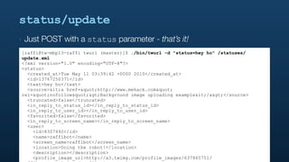status/update
‣   Just POST with a status parameter - that’s it!
[raffi@tw-mbp13-raffi twurl (master)]$ ./bin/twurl -d "status=hey ho" /statuses/
update.xml
<?xml version="1.0" encoding="UTF-8"?>
<status>
  <created_at>Tue May 11 03:39:42 +0000 2010</created_at>
  <id>13767250371</id>
  <text>hey ho</text>
  <source><a href="http://www.mehack.com"
rel="nofollow">Background image uploading example</a></source>
  <truncated>false</truncated>
  <in_reply_to_status_id></in_reply_to_status_id>
  <in_reply_to_user_id></in_reply_to_user_id>
  <favorited>false</favorited>
  <in_reply_to_screen_name></in_reply_to_screen_name>
  <user>
    <id>8307492</id>
    <name>raffibot</name>
    <screen_name>raffibot</screen_name>
    <location>Doing the robot!</location>
    <description></description>
    <profile_image_url>http://a3.twimg.com/profile_images/637865751/
 