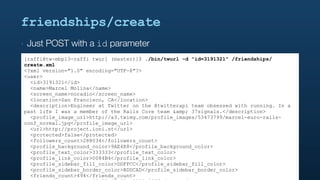 friendships/create
‣   Just POST with a id parameter
[raffi@tw-mbp13-raffi twurl (master)]$ ./bin/twurl -d "id=3191321" /friendships/
create.xml
<?xml version="1.0" encoding="UTF-8"?>
<user>
  <id>3191321</id>
  <name>Marcel Molina</name>
  <screen_name>noradio</screen_name>
  <location>San Francisco, CA</location>
  <description>Engineer at Twitter on the @twitterapi team obsessed with running. In a
past life I was a member of the Rails Core team &amp; 37signals.</description>
  <profile_image_url>http://a3.twimg.com/profile_images/53473799/marcel-euro-rails-
conf_normal.jpg</profile_image_url>
  <url>http://project.ioni.st</url>
  <protected>false</protected>
  <followers_count>288034</followers_count>
  <profile_background_color>9AE4E8</profile_background_color>
  <profile_text_color>333333</profile_text_color>
  <profile_link_color>0084B4</profile_link_color>
  <profile_sidebar_fill_color>DDFFCC</profile_sidebar_fill_color>
  <profile_sidebar_border_color>BDDCAD</profile_sidebar_border_color>
  <friends_count>494</friends_count>
 