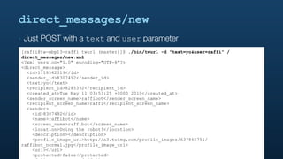 direct_messages/new
‣   Just POST with a text and user parameter
[raffi@tw-mbp13-raffi twurl (master)]$ ./bin/twurl -d "text=yo&user=raffi" /
direct_messages/new.xml
<?xml version="1.0" encoding="UTF-8"?>
<direct_message>
  <id>1118562319</id>
  <sender_id>8307492</sender_id>
  <text>yo</text>
  <recipient_id>8285392</recipient_id>
  <created_at>Tue May 11 03:53:25 +0000 2010</created_at>
  <sender_screen_name>raffibot</sender_screen_name>
  <recipient_screen_name>raffi</recipient_screen_name>
  <sender>
    <id>8307492</id>
    <name>raffibot</name>
    <screen_name>raffibot</screen_name>
    <location>Doing the robot!</location>
    <description></description>
    <profile_image_url>http://a3.twimg.com/profile_images/637865751/
raffibot_normal.jpg</profile_image_url>
    <url></url>
    <protected>false</protected>
 