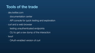 Tools of the trade
‣   dev.twitter.com
    ‣   documentation center
    ‣   API console for quick testing and exploration
‣   curl and a web browser
    ‣   testing unauthenticated endpoints
    ‣   CLI to get a raw dump of the interaction
‣   twurl
    ‣   OAuth-enabled version of curl
 