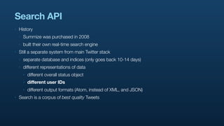 Search API
‣   History
    ‣   Summize was purchased in 2008
    ‣   built their own real-time search engine
‣   Still a separate system from main Twitter stack
    ‣   separate database and indices (only goes back 10-14 days)
    ‣   different representations of data
        ‣   different overall status object
        ‣   different user IDs
        ‣   different output formats (Atom, instead of XML, and JSON)
‣   Search is a corpus of best quality Tweets
 