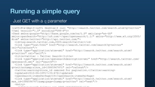 Running a simple query
‣   Just GET with a q parameter
[raffi@tw-mbp13-raffi Desktop]$ curl "http://search.twitter.com/search.atom?q=twitter"
<?xml version="1.0" encoding="UTF-8"?>
<feed xmlns:google="http://base.google.com/ns/1.0" xml:lang="en-US"
xmlns:openSearch="http://a9.com/-/spec/opensearch/1.1/" xmlns="http://www.w3.org/2005/
Atom" xmlns:twitter="http://api.twitter.com/">
  <id>tag:search.twitter.com,2005:search/twitter</id>
  <link type="text/html" href="http://search.twitter.com/search?q=twitter"
rel="alternate"/>
  <link type="application/atom+xml" href="http://search.twitter.com/search.atom?
q=twitter" rel="self"/>
  <title>twitter - Twitter Search</title>
  <link type="application/opensearchdescription+xml" href="http://search.twitter.com/
opensearch.xml" rel="search"/>
  <link type="application/atom+xml" href="http://search.twitter.com/search.atom?
q=twitter&amp;since_id=15865967471" rel="refresh"/>
  <twitter:warning>since_id removed for pagination.</twitter:warning>
  <updated>2010-06-10T17:33:47Z</updated>
  <openSearch:itemsPerPage>15</openSearch:itemsPerPage>
  <link type="application/atom+xml" href="http://search.twitter.com/search.atom?
max_id=15865967471&amp;page=2&amp;q=twitter" rel="next"/>
  <entry>
 