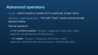 Advanced operators
‣   from - restrict results to tweets from a particular screen name
‣   result_type=popular - find both “best” tweets and temporally
    relevant tweets
‣   Textual operators
    ‣   OR to combine queries - http://search.twitter.com/
        search.atom?q=san+francisco
    ‣   - to negate - http://search.twitter.com/
        search.atom?q=san+francisco+-from%3Araffi
 