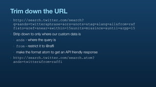 Trim down the URL
‣   http://search.twitter.com/search?
    q=&ands=twitter&phrase=&ors=&nots=&tag=&lang=all&from=raf
    fi&to=&ref=&near=&within=15&units=mi&since=&until=&rpp=15
‣   Strip down to only where our custom data is
    ‣   ands - where the query is
    ‣   from - restrict it to @raffi
    ‣   make the format atom to get an API friendly response
‣   http://search.twitter.com/search.atom?
    ands=twitter&from=raffi
 